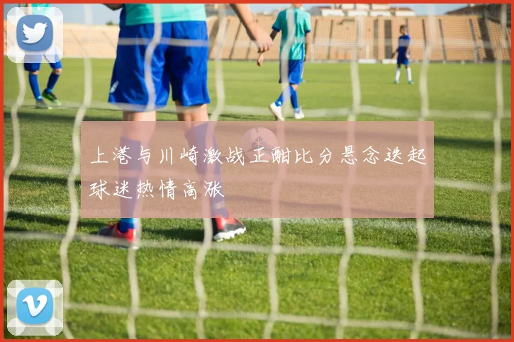 上港与川崎激战正酣比分悬念迭起球迷热情高涨