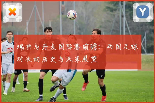 瑞典与丹麦国际赛前瞻：两国足球对决的历史与未来展望