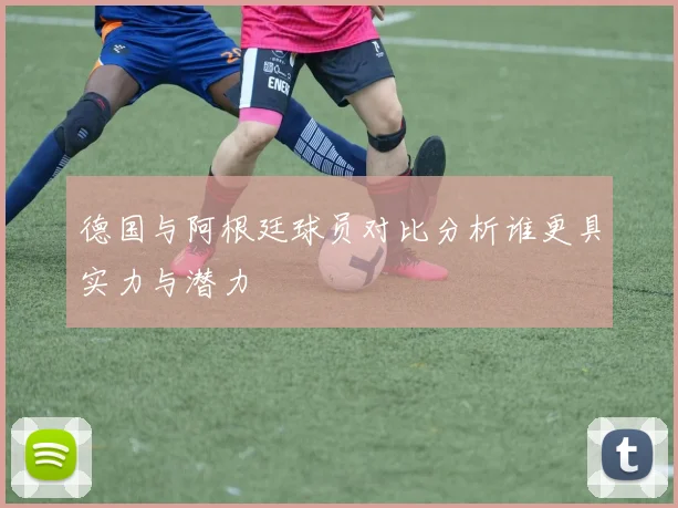 德国与阿根廷球员对比分析谁更具实力与潜力