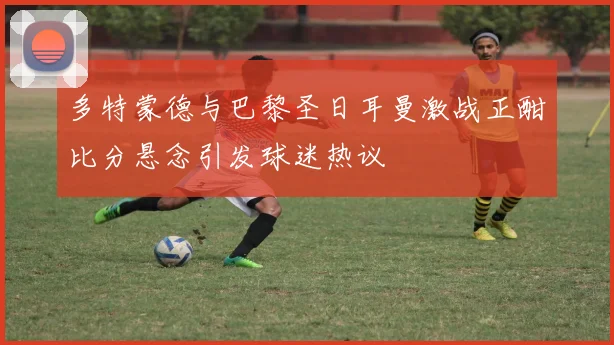 多特蒙德与巴黎圣日耳曼激战正酣比分悬念引发球迷热议
