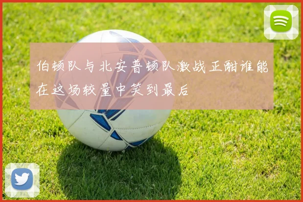 伯顿队与北安普顿队激战正酣谁能在这场较量中笑到最后