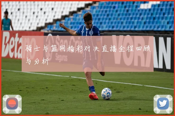 骑士与篮网精彩对决直播全程回顾与分析