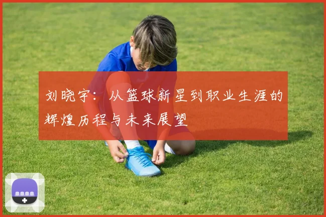 刘晓宇：从篮球新星到职业生涯的辉煌历程与未来展望