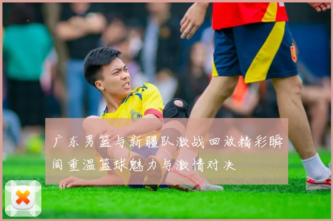 广东男篮与新疆队激战回放精彩瞬间重温篮球魅力与激情对决