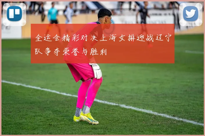 全运会精彩对决上海女排迎战辽宁队争夺荣誉与胜利