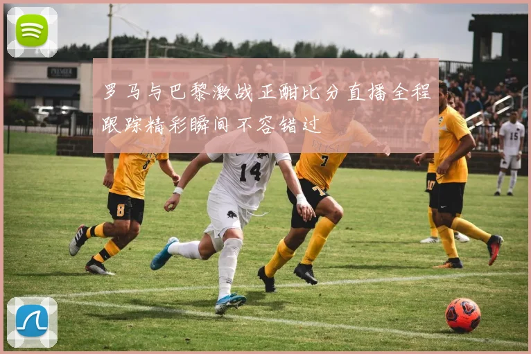 罗马与巴黎激战正酣比分直播全程跟踪精彩瞬间不容错过