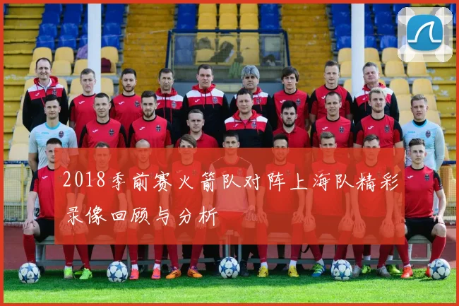 2018季前赛火箭队对阵上海队精彩录像回顾与分析