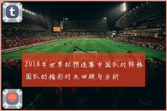 2018年世界杯预选赛中国队对阵韩国队的精彩对决回顾与分析