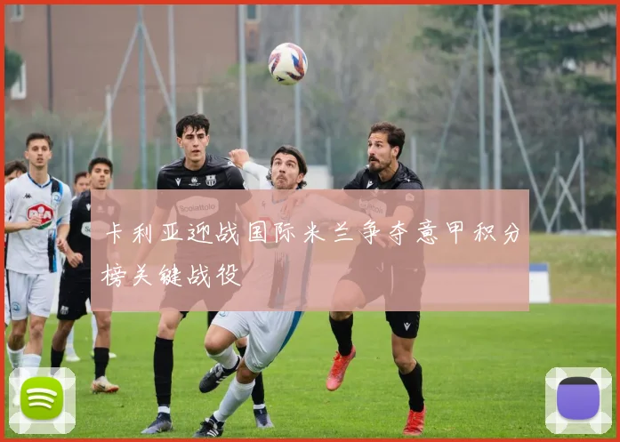 卡利亚迎战国际米兰争夺意甲积分榜关键战役