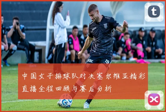 中国女子排球队对决塞尔维亚精彩直播全程回顾与赛后分析