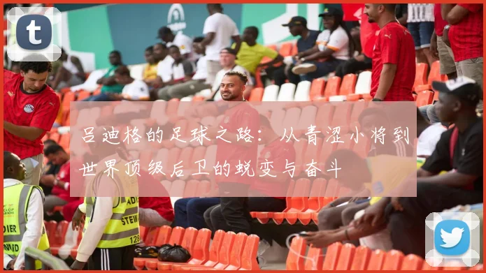 吕迪格的足球之路：从青涩小将到世界顶级后卫的蜕变与奋斗