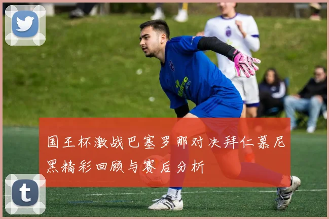 国王杯激战巴塞罗那对决拜仁慕尼黑精彩回顾与赛后分析