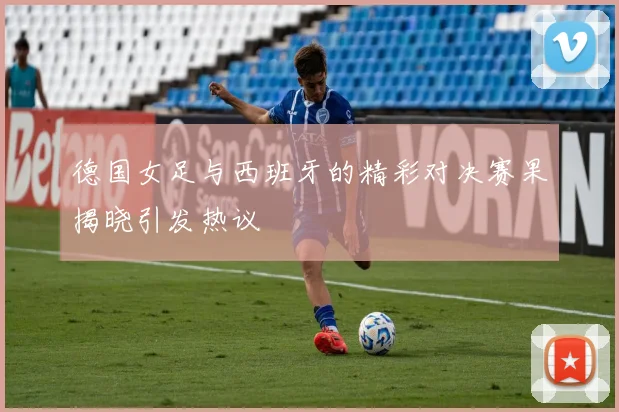 德国女足与西班牙的精彩对决赛果揭晓引发热议