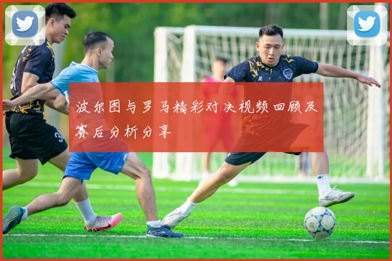 波尔图与罗马精彩对决视频回顾及赛后分析分享