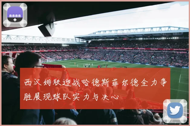 西汉姆联迎战哈德斯菲尔德全力争胜展现球队实力与决心