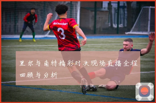 里尔与南特精彩对决现场直播全程回顾与分析
