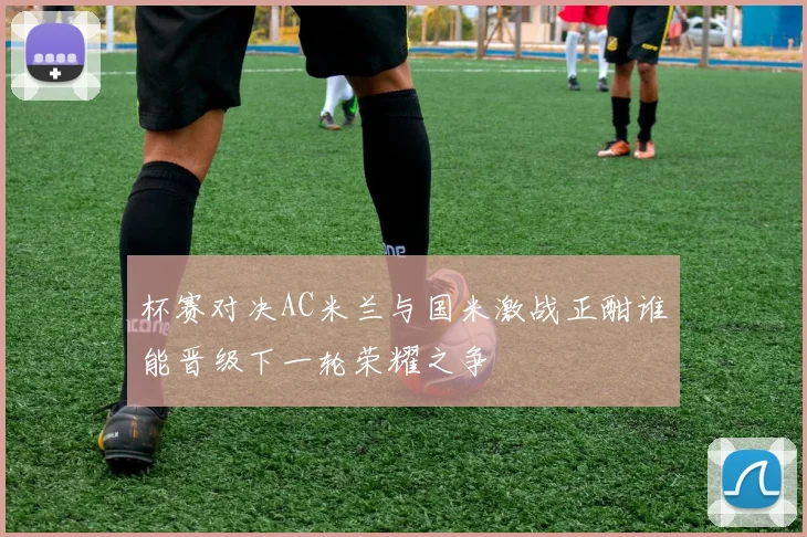 杯赛对决AC米兰与国米激战正酣谁能晋级下一轮荣耀之争