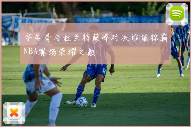 字母哥与杜兰特巅峰对决谁能称霸NBA赛场荣耀之巅