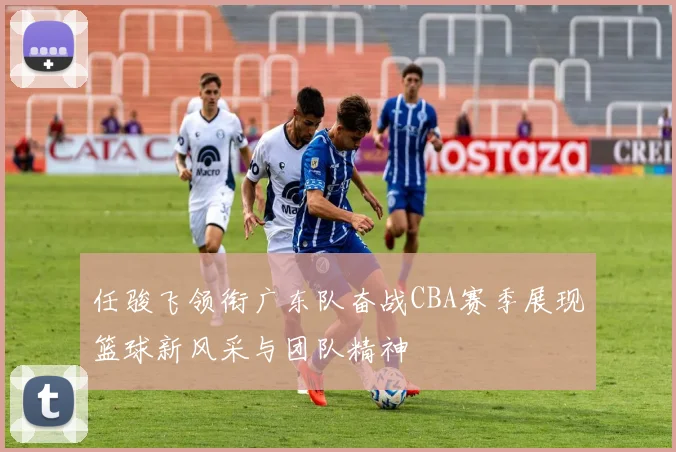 任骏飞领衔广东队奋战CBA赛季展现篮球新风采与团队精神