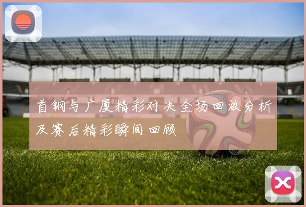 首钢与广厦精彩对决全场回放分析及赛后精彩瞬间回顾