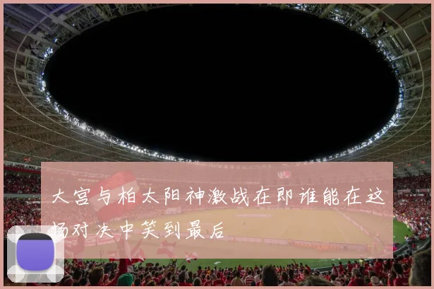 大宫与柏太阳神激战在即谁能在这场对决中笑到最后
