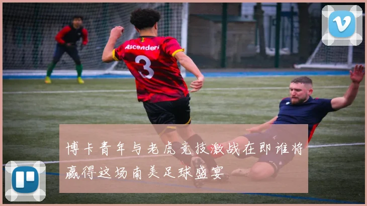 博卡青年与老虎竞技激战在即谁将赢得这场南美足球盛宴