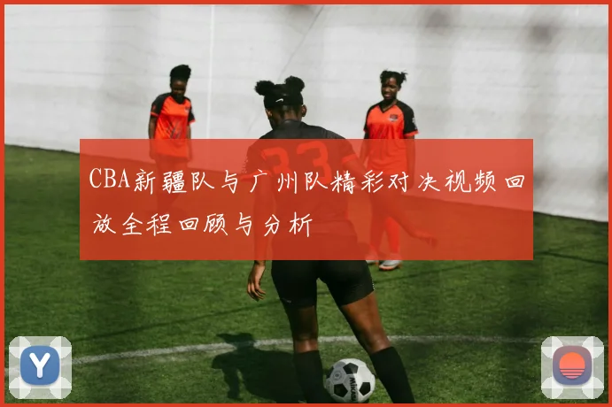 CBA新疆队与广州队精彩对决视频回放全程回顾与分析