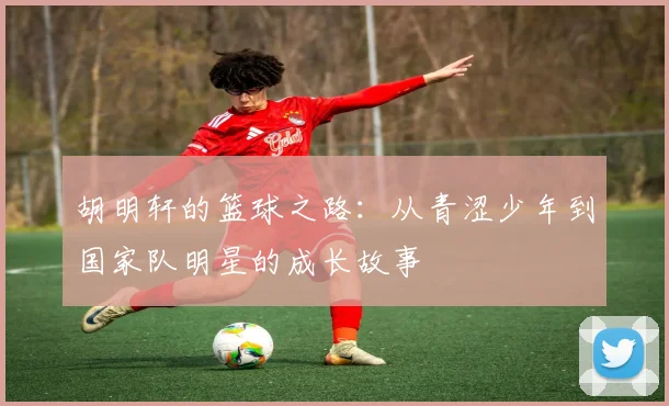 胡明轩的篮球之路：从青涩少年到国家队明星的成长故事