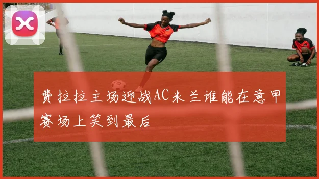 费拉拉主场迎战AC米兰谁能在意甲赛场上笑到最后