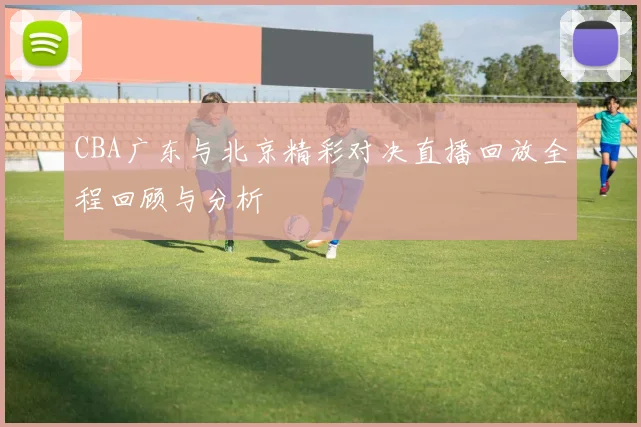 CBA广东与北京精彩对决直播回放全程回顾与分析