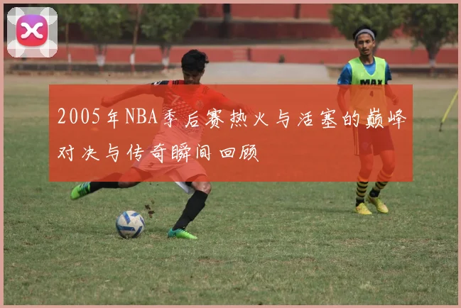 2005年NBA季后赛热火与活塞的巅峰对决与传奇瞬间回顾