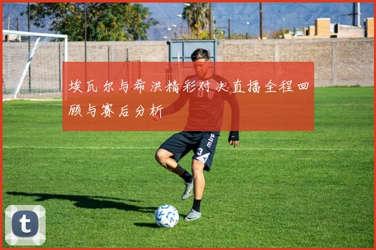 埃瓦尔与希洪精彩对决直播全程回顾与赛后分析