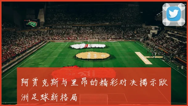 阿贾克斯与里昂的精彩对决揭示欧洲足球新格局